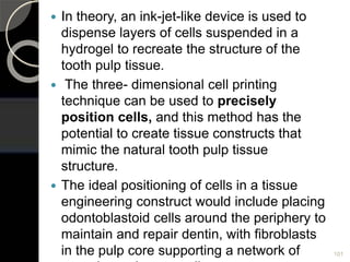 In theory, an ink-jet-like device is used to
dispense layers of cells suspended in a
hydrogel to recreate the structure of the
tooth pulp tissue.
 The three- dimensional cell printing
technique can be used to precisely
position cells, and this method has the
potential to create tissue constructs that
mimic the natural tooth pulp tissue
structure.
 The ideal positioning of cells in a tissue
engineering construct would include placing
odontoblastoid cells around the periphery to
maintain and repair dentin, with fibroblasts
in the pulp core supporting a network of 101
 