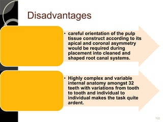 Disadvantages
• careful orientation of the pulp
tissue construct according to its
apical and coronal asymmetry
would be required during
placement into cleaned and
shaped root canal systems.
• Highly complex and variable
internal anatomy amongst 32
teeth with variations from tooth
to tooth and individual to
individual makes the task quite
ardent.
102
 