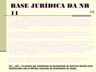 Art . 182 - O Ministério do Trabalho estabelecerá normas sobre:
I - as precauções de segurança na movimentação de materiais nos locais de trabalho,
os equipamentos a serem obrigatoriamente utilizados e as condições especiais a que
estão sujeitas a operação e a manutenção desses equipamentos, inclusive exigências de
pessoal habilitado;
II - as exigências similares relativas ao manuseio e à armazenagem de materiais,
inclusive quanto às condições de segurança e higiene relativas aos recipientes e locais
de armazenagem e os equipamentos de proteção individual;
III - a obrigatoriedade de indicação de carga máxima permitida nos equipamentos de
transporte, dos avisos de proibição de fumar e de advertência quanto à natureza
perigosa ou nociva à saúde das substâncias em movimentação ou em depósito, bem como
das recomendações de primeiros socorros e de atendinento médico e símbolo de perigo,
segundo padronização internacional, nos rótulos dos materiais ou substâncias
armazenados ou transportados.
Parágrafo único - As disposições relativas ao transporte de materiais aplicam-se,
também, no que couber, ao transporte de pessoas nos locais de trabalho.
Art . 183 - As pessoas que trabalharem na movimentação de materiais deverão estar
familiarizados com os métodos raciocinais de levantamento de cargas.
BASE JURÍDICA DA NR
11 5/5
 