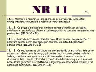 NR 11
11.1. Normas de segurança para operação de elevadores, guindastes,
transportadores industriais e máquinas transportadoras.
 
11.1.1. Os poços de elevadores e monta-cargas deverão ser cercados,
solidamente, em toda sua altura, exceto as portas ou cancelas necessárias nos
pavimentos. (111.001-2 / I2)
 
11.1.2. Quando a cabina do elevador não estiver ao nível do pavimento, a
abertura deverá estar protegida por corrimão ou outros dispositivos
convenientes. (111.002-0 / I2)
 
11.1.3. Os equipamentos utilizados na movimentação de materiais, tais como
ascensores, elevadores de carga, guindastes, monta-carga, pontes-rolantes,
talhas, empilhadeiras, guinchos, esteiras-rolantes, transportadores de
diferentes tipos, serão calculados e construídos demaneira que ofereçam as
necessárias garantias de resistência e segurança e conservados em perfeitas
condições de trabalho. (111.003-9 / I2)
1/8
 
