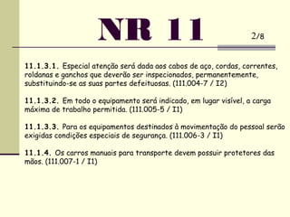 NR 11
11.1.3.1. Especial atenção será dada aos cabos de aço, cordas, correntes,
roldanas e ganchos que deverão ser inspecionados, permanentemente,
substituindo-se as suas partes defeituosas. (111.004-7 / I2)
 
11.1.3.2. Em todo o equipamento será indicado, em lugar visível, a carga
máxima de trabalho permitida. (111.005-5 / I1)
 
11.1.3.3. Para os equipamentos destinados à movimentação do pessoal serão
exigidas condições especiais de segurança. (111.006-3 / I1)
 
11.1.4. Os carros manuais para transporte devem possuir protetores das
mãos. (111.007-1 / I1)
2/8
 