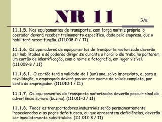 NR 1111.1.5. Nos equipamentos de transporte, com força motriz própria, o
operador deverá receber treinamento específico, dado pela empresa, que o
habilitará nessa função. (111.008-0 / I1)
 
11.1.6. Os operadores de equipamentos de transporte motorizado deverão
ser habilitados e só poderão dirigir se durante o horário de trabalho portarem
um cartão de identificação, com o nome e fotografia, em lugar visível.
(111.009-8 / I1)
 
11.1.6.1. O cartão terá a validade de 1 (um) ano, salvo imprevisto, e, para a
revalidação, o empregado deverá passar por exame de saúde completo, por
conta do empregador. (111.010-1 / I1)
 
11.1.7. Os equipamentos de transporte motorizados deverão possuir sinal de
advertência sonora (buzina). (111.011-0 / I1)
 
11.1.8. Todos os transportadores industriais serão permanentemente
inspecionados e as peças defeituosas, ou que apresentem deficiências, deverão
ser imediatamente substituídas. (111.012-8 / I1)
3/8
 