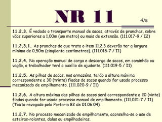 NR 11
11.2.3. É vedado o transporte manual de sacos, através de pranchas, sobre
vãos superiores a 1,00m (um metro) ou mais de extensão. (111.017-9 / I2)
 
11.2.3.1. As pranchas de que trata o item 11.2.3 deverão ter a largura
mínima de 0,50m (cinqüenta centímetros). (111.018-7 / I1)
 
11.2.4. Na operação manual de carga e descarga de sacos, em caminhão ou
vagão, o trabalhador terá o auxílio de ajudante. (111.019-5 / I1)
 
11.2.5. As pilhas de sacos, nos armazéns, terão a altura máxima
correspondente a 30 (trinta) fiadas de sacos quando for usado processo
mecanizado de empilhamento. (111.020-9 / I1)
 
11.2.6. A altura máxima das pilhas de sacos será correspondente a 20 (vinte)
fiadas quando for usado processo manual de empilhamento. (111.021-7 / I1)
(Texto revogado pela Portaria 82 de 01.06.04)
 
11.2.7. No processo mecanizado de empilhamento, aconselha-se o uso de
esteiras-rolantes, dalas ou empilhadeiras.
4/8
 