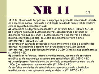 NR 11
11.2.8. Quando não for possível o emprego de processo mecanizado, admite-
se o processo manual, mediante a utilização de escada removível de madeira,
com as seguintes características:
a) lance único de degraus com acesso a um patamar final; (111.022-5 / I1)
b) a largura mínima de 1,00m (um metro), apresentando o patamar as
dimensões mínimas de 1,00m x 1,00m (um metro x um metro) e a altura
máxima, em relação ao solo, de 2,25m (dois metros e vinte e cinco
centímetros); (111.023-3 / I1)
c) deverá ser guardada proporção conveniente entre o piso e o espelho dos
degraus, não podendo o espelho ter altura superior a 0,15m (quinze
centímetros), nem o piso largura inferior a 0,25m (vinte e cinco centímetros);
(111.024-1 / I1)
d) deverá ser reforçada, lateral e verticalmente, por meio de estrutura
metálica ou de madeira que assegure sua estabilidade; (111.025-0 / I1)
e) deverá possuir, lateralmente, um corrimão ou guarda-corpo na altura de
1,00m (um metro) em toda a extensão; (111.026-8 / I1)
f) perfeitas condições de estabilidade e segurança, sendo substituída
imediatamente a que apresente qualquer defeito. (111.027-6 / I1)
5/8
 
