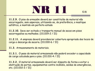 11.2.9. O piso do armazém deverá ser constituído de material não
escorregadio, sem aspereza, utilizando-se, de preferência, o mastique
asfáltico, e mantido em perfeito estado
11.2.10. Deve ser evitado o transporte manual de sacos em pisos
escorregadios ou molhados. (111.029-2 / I1)
 
11.2.11. A empresa deverá providenciar cobertura apropriada dos locais de
carga e descarga da sacaria. (111.030-6 / I1)
 
11.3. Armazenamento de materiais.
 
11.3.1. O peso do material armazenado não poderá exceder a capacidade
de carga calculada para o piso. (111.031-4 / I1)
 
11.3.2. O material armazenado deverá ser disposto de forma a evitar a
obstrução de portas, equipamentos contra incêndio, saídas de emergências,
etc. (111.032-2 / I1)
NR 11 6/8
 