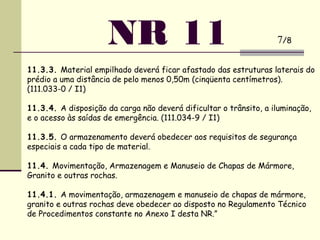 11.3.3. Material empilhado deverá ficar afastado das estruturas laterais do
prédio a uma distância de pelo menos 0,50m (cinqüenta centímetros).
(111.033-0 / I1)
 
11.3.4. A disposição da carga não deverá dificultar o trânsito, a iluminação,
e o acesso às saídas de emergência. (111.034-9 / I1)
 
11.3.5. O armazenamento deverá obedecer aos requisitos de segurança
especiais a cada tipo de material.
 
11.4. Movimentação, Armazenagem e Manuseio de Chapas de Mármore,
Granito e outras rochas.
 
11.4.1. A movimentação, armazenagem e manuseio de chapas de mármore,
granito e outras rochas deve obedecer ao disposto no Regulamento Técnico
de Procedimentos constante no Anexo I desta NR.”
NR 11 7/8
 