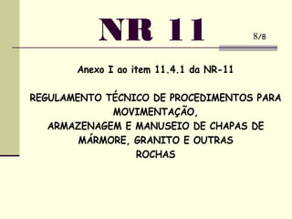 Anexo I ao item 11.4.1 da NR-11
REGULAMENTO TÉCNICO DE PROCEDIMENTOS PARA
MOVIMENTAÇÃO,
ARMAZENAGEM E MANUSEIO DE CHAPAS DE
MÁRMORE, GRANITO E OUTRAS
ROCHAS
NR 11 8/8
 