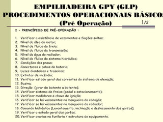 EMPILHADEIRA GPY (GLP)
PROCEDIMENTOS OPERACIONAIS BÁSICOS
(Pré Operação)
I - PRINCÍPIOS DE PRÉ-OPERAÇÃO :
1. Verificar a existência de vazamentos e fiações soltas;
2. Nível do óleo do motor;
3. Nível de fluído do freio;
4. Nível do fluído da transmissão;
5. Nível da água do radiador;
6. Nível do fluído do sistema hidráulico;
7. Condições dos pneus;
8. Conectores e cabos da bateria;
9. Luzes dianteiras e traseiras;
10. Extintor de incêndio;
11. Verificar estado geral das correntes do sistema de elevação;
12. Buzina;
13. Direção (girar de batente a batente);
14. Verificar sistema de freios (pedal e estacionamento);
15. Verificar medidores e chave de ignição;
16. Verificar se há vazamentos na mangueira do rodogás;
17. Verificar se há vazamentos na mangueira do radiador;
18. Comando hidráulico (Levantamento, inclinação e deslocamento dos garfos);
19. Verificar o estado geral dos garfos;
20. Verificar avarias na funilaria / estrutura do equipamento.
1/2
 