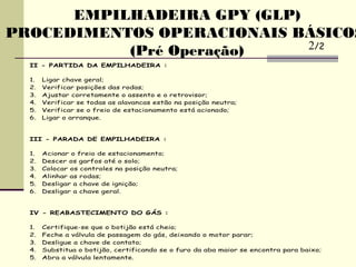 II - PARTIDA DA EMPILHADEIRA :
1. Ligar chave geral;
2. Verificar posições das rodas;
3. Ajustar corretamente o assento e o retrovisor;
4. Verificar se todas as alavancas estão na posição neutra;
5. Verificar se o freio de estacionamento está acionado;
6. Ligar o arranque.
III - PARADA DE EMPILHADEIRA :
1. Acionar o freio de estacionamento;
2. Descer os garfos até o solo;
3. Colocar os controles na posição neutra;
4. Alinhar as rodas;
5. Desligar a chave de ignição;
6. Desligar a chave geral.
IV - REABASTECIMENTO DO GÁS :
1. Certifique-se que o botijão está cheio;
2. Feche a válvula de passagem do gás, deixando o motor parar;
3. Desligue a chave de contato;
4. Substitua o botijão, certificando se o furo da aba maior se encontra para baixo;
5. Abra a válvula lentamente.
EMPILHADEIRA GPY (GLP)
PROCEDIMENTOS OPERACIONAIS BÁSICOS
(Pré Operação) 2/2
 