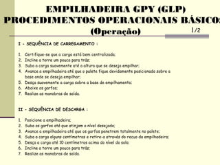 I - SEQUÊNCIA DE CARREGAMENTO :
1. Certifique-se que a carga está bem centralizada;
2. Incline a torre um pouco para trás;
3. Suba a carga suavemente até a altura que se deseja empilhar;
4. Avance a empilhadeira até que o palete fique devidamente posicionado sobre a
base onde se deseja empilhar;
5. Desça suavemente a carga sobre a base de empilhamento;
6. Abaixe os garfos;
7. Realize as manobras de saída.
II - SEQUÊNCIA DE DESCARGA :
1. Posicione a empilhadeira;
2. Suba os garfos até que atinjam o nível desejado;
3. Avance a empilhadeira até que os garfos penetrem totalmente no palete;
4. Suba a carga alguns centímetros e retire-a através do recuo da empilhadeira;
5. Desça a carga até 10 centímetros acima do nível do solo;
6. Incline a torre um pouco para trás;
7. Realize as manobras de saída.
EMPILHADEIRA GPY (GLP)
PROCEDIMENTOS OPERACIONAIS BÁSICOS
(Operação) 1/2
 