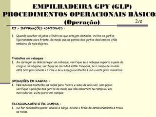 III - INFORMAÇÕES ADICIONAIS :
1. Quando apanhar objetos cilíndricos que estejam deitados, incline os garfos
ligeiramente para frente, de modo que as pontas dos garfos deslizem no chão
embaixo de tais objetos.
Trabalhos em reboques :
1. Ao carregar ou descarregar um reboque, verifique se o reboque suporta o peso da
carga e da máquina, verifique se as rodas estão travadas, se a rampa de acesso
está bem posicionada e firme e se o espaço existente é suficiente para manobras.
OPERAÇÕES EM RAMPAS :
1. Nas subidas mantenha as rodas para frente e suba de uma vez, sem parar,
verifique a posição dos garfos de modo que não esbarrem na rampa ou em
mercadorias, evite parar em rampas.
ESTACIONAMENTO EM RAMPAS :
1. Se for necessário parar, abaixe a carga, acione o freio de estacionamento e trave
as rodas.
EMPILHADEIRA GPY (GLP)
PROCEDIMENTOS OPERACIONAIS BÁSICOS
(Operação) 2/2
 