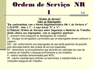 “Ordem de Serviço”
Cabe ao Empregador:
“Em conformidade com a Norma Regulamentadora NR-1 da Portaria n°
3.214/78”, item 1.7 – e suas letras “b” e “c”:
b) Elaborar Ordens de Serviços sobre Segurança e Medicina do Trabalho,
dando ciência aos empregados, com os seguintes objetivos:
I - prevenir atos inseguros no desempenho do trabalho;
II - divulgar as obrigações e proibições que os empregados devam conhecer e
cumprir;
III - dar conhecimento aos empregados de que serão passíveis de punição,
pelo descumprimento das ordens de serviço expedidas;
IV - determinar os procedimentos que deverão ser adotados em caso de
acidente do trabalho e doenças profissionais ou do trabalho;
V - adotar medidas determinadas pelo MTb;
VI - adotar medidas para eliminar ou neutralizar a insalubridade e as
condições inseguras de trabalho.
Ordem de Serviço NR
1 1/6
 