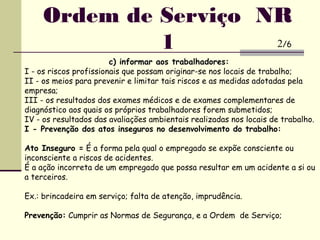 c) informar aos trabalhadores:
I - os riscos profissionais que possam originar-se nos locais de trabalho;
II - os meios para prevenir e limitar tais riscos e as medidas adotadas pela
empresa;
III - os resultados dos exames médicos e de exames complementares de
diagnóstico aos quais os próprios trabalhadores forem submetidos;
IV - os resultados das avaliações ambientais realizadas nos locais de trabalho.
I - Prevenção dos atos inseguros no desenvolvimento do trabalho:
Ato Inseguro = É a forma pela qual o empregado se expõe consciente ou
inconsciente a riscos de acidentes.
É a ação incorreta de um empregado que possa resultar em um acidente a si ou
a terceiros.
Ex.: brincadeira em serviço; falta de atenção, imprudência.
Prevenção: Cumprir as Normas de Segurança, e a Ordem de Serviço;
Ordem de Serviço NR
1 2/6
 