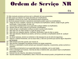 19- Não manipule produtos químicos sem a utilização de luvas apropriadas.
20- Não passe por debaixo de cargas elevadas por empilhadeiras.
21- Respeite o limite do seu corpo, não transporte pesos excessivos.
22- Somente pessoal treinado e operadores autorizados podem operar as empilhadeiras.
23 - Antes de iniciar o trabalho, examine as condições da empilhadeira: bateria, botijão de gás, garfos
lubrificação, níveis de água, de óleo, etc
24 - Comunique imediatamente à sua supervisão qualquer defeito na empilhadeira.
25 - Sempre olhe ao redor antes de movimentar a empilhadeira
26 - Antes de ligar a empilhadeira verifique se está no ponto-morto (neutro)
27 - Não dirija com as mãos úmidas ou sujas de graxa ou óleo
28 - Não dirija com calçados abertos, molhados, danificados, sujos de óleo ou graxa.
29 - Não seja distraído. Mantenha-se atento, de forma a controlar a empilhadeira diante de qualquer
situação.
30 - Ao elevar pessoas, amarre os conteiners e não esqueça do uso do sinto de segurança.
31 - Segure o volante firmemente, com as duas mãos, a não ser que tenha que acionar algum dispositivo
de comando.
32 - Olhe sempre para trás quando usar marcha ré.
33 - Não permita a passagem de pessoas embaixo de cargas suspensas.
34 - Diminua a velocidade e buzine sempre que necessário (esquinas, cruzamentos, portas e próximo a
pessoas)
35- Comunique prontamente à sua supervisão todos os acidentes, com ou sem lesão.
36 - Evite a passagem por buracos, manchas de óleo e material solto, que possam fazer a empilhadeira
escorregar ou tombar.
37 - Estando fora da máquina, não deixe-a funcionando.
38 - Quando estacionar a empilhadeira, deixe o freio de mão sempre puxado, principalmente em rampas.
Ordem de Serviço NR
1 4/6
 