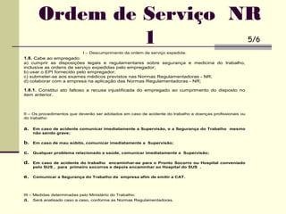 I – Descumprimento da ordem de serviço expedida:
1.8. Cabe ao empregado:
a) cumprir as disposições legais e regulamentares sobre segurança e medicina do trabalho,
inclusive as ordens de serviço expedidas pelo empregador;
b) usar o EPI fornecido pelo empregador;
c) submeter-se aos exames médicos previstos nas Normas Regulamentadoras - NR;
d) colaborar com a empresa na aplicação das Normas Regulamentadoras - NR;
1.8.1. Constitui ato faltoso a recusa injustificada do empregado ao cumprimento do disposto no
item anterior.
II – Os procedimentos que deverão ser adotados em caso de acidente do trabalho e doenças profissionais ou
do trabalho:
a. Em caso de acidente comunicar imediatamente a Supervisão, e a Segurança do Trabalho mesmo
não sendo grave;
b. Em caso de mau súbito, comunicar imediatamente a Supervisão;
c. Qualquer problema relacionado a saúde, comunicar imediatamente a Supervisão;
d. Em caso de acidente do trabalho encaminhar-se para o Pronto Socorro ou Hospital conveniado
pelo SUS , para primeiro socorros e depois encaminhar ao Hospital do SUS .
e. Comunicar a Segurança do Trabalho da empresa afim de emitir a CAT.
III – Medidas determinadas pelo Ministério do Trabalho:
a. Será analisado caso a caso, conforme as Normas Regulamentadoras.
Ordem de Serviço NR
1 5/6
 