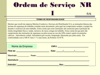 TERMO DE RESPONSABILIDADE
Declaro que recebi da empresa Martins Comércio e Serviços de Distribuição S.A, as instruções básicas das
normas de segurança do trabalho contidas neste documento, pela qual me comprometo sempre a cumpri-las
durante o exercício do meu trabalho. Estou ciente que essas instruções são essenciais para a proteção da
minha integridade física e saúde, inclusive de meus colegas de trabalho. Estou ciente de que pelo não
cumprimento das instruções de segurança ou pela recusa ao uso dos EPIs estarei sujeito às punições
cabíveis. :Advertência verbal; Advertência por escrito; Suspensão; Demissão por justa causa. Em
conformidade com a NR 01 item 1.7 e suas letras, da Portaria 3214/78.
Martins Com. Dist. Serv. S/A, CNPJ: ____________________________
Filial de: ______________________________ Data: ______/__________/_________
Matrícula: ____________ Nome: ____________________________________________________
Assinatura: ________________________________________________________________
Instrutor: ______________________________________ Ass.: ______________________
Ordem de Serviço NR
1 6/6
Nome da Empresa
 