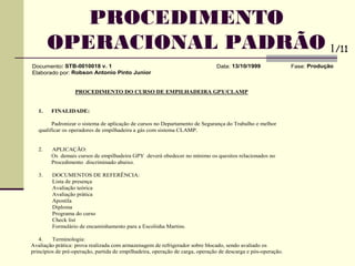 Documento: STB-0010018 v. 1 Data: 13/10/1999 Fase: Produção
Elaborado por: Robson Antonio Pinto Junior
PROCEDIMENTO DO CURSO DE EMPILHADEIRA GPY/CLAMP
1. FINALIDADE:
Padronizar o sistema de aplicação de cursos no Departamento de Segurança do Trabalho e melhor
qualificar os operadores de empilhadeira a gás com sistema CLAMP.
2. APLICAÇÃO:
Os demais cursos de empilhadeira GPY deverá obedecer no mínimo os quesitos relacionados no
Procedimento discriminado abaixo.
3. DOCUMENTOS DE REFERÊNCIA:
Lista de presença
Avaliação teórica
Avaliação prática
Apostila
Diploma
Programa do curso
Check list
Formulário de encaminhamento para a Escolinha Martins.
4. Terminologia:
Avaliação prática: prova realizada com armazenagem de refrigerador sobre blocado, sendo avaliado os
princípios de pré-operação, partida de empilhadeira, operação de carga, operação de descarga e pós-operação.
PROCEDIMENTO
OPERACIONAL PADRÃO 1/11
 