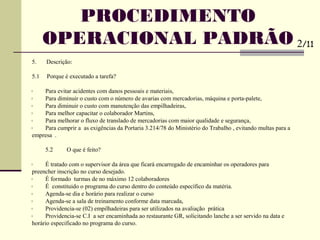 5. Descrição:
5.1 Porque é executado a tarefa?
• Para evitar acidentes com danos pessoais e materiais,
• Para diminuir o custo com o número de avarias com mercadorias, máquina e porta-palete,
• Para diminuir o custo com manutenção das empilhadeiras,
• Para melhor capacitar o colaborador Martins,
• Para melhorar o fluxo de translado de mercadorias com maior qualidade e segurança,
• Para cumprir a as exigências da Portaria 3.214/78 do Ministério do Trabalho , evitando multas para a
empresa .
5.2 O que é feito?
• É tratado com o supervisor da área que ficará encarregado de encaminhar os operadores para
preencher inscrição no curso desejado.
• É formado turmas de no máximo 12 colaboradores
• É constituido o programa do curso dentro do conteúdo específico da matéria.
• Agenda-se dia e horário para realizar o curso
• Agenda-se a sala de treinamento conforme data marcada,
• Providencia-se (02) empilhadeiras para ser utilizados na avaliação prática
• Providencia-se C.I a ser encaminhada ao restaurante GR, solicitando lanche a ser servido na data e
horário especificado no programa do curso.
PROCEDIMENTO
OPERACIONAL PADRÃO 2/11
 