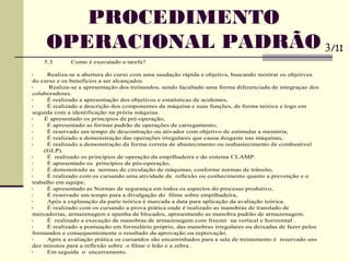 5.3 Como é executado a tarefa?
• Realiza-se a abertura do curso com uma saudação rápida e objetiva, buscando mostrar os objetivos
do curso e os benefícios a ser alcançados.
• Realiza-se a apresentação dos treinandos, sendo facultado uma forma diferenciada de integraçao dos
colaboradores.
• É realizado a apresentação dos objetivos e estatísticas de acidentes,
• É realizado a descrição dos componentes da máquina e suas funções, de forma teórica e logo em
seguida com a identificação na prória máquina.
• É apresentado os principios de pré-operação,
• É apresentado as formas padrão de operações de carregamento,
• É reservado um tempo de descontração ou ativador com objetivo de estimular a memória,
• É realizado a demonstração das operações irregulares que causa desgaste nas máquinas,
• É realizado a demonstração da forma correta de abastecimento ou reabastecimento de combustível
(GLP).
• É realizado os princípios de operação da empilhadeira e do sistema CLAMP.
• É apresentado os princípios de pós-operação,
• É demonstrado as normas de circulação de máquinas, conforme normas de trânsito,
• É realizado com os cursando uma atividade de reflexão ou conhecimento quanto a prevenção e o
trabalho em equipe,
• É apresentado as Normas de segurança em todos os aspectos do processo produtivo,
• É reservado um tempo para a divulgação do filme sobre empilhadeira,
• Após a explanação da parte teórica é marcada a data para aplicação da avaliação teórica.
• É realizado com os cursando a prova prática onde é realizado as manobras de translado de
mercadorias, armazenagem e apanha de blocados, apresentando as manobra padrão de armazenagem.
• É realizado a execução de manobras de armazenagem com freezer na vertical e horizontal .
• É realizado a pontuação em formulário próprio, das manobras irregulares ou deixadas de fazer pelos
formandos e consequentemente o resultado da aprovação ou reprovação.
• Após a avaliação prática os cursandos são encaminhados para a sala de treinamento é reservado uns
dez minutos para a reflexão sobre o filme o leão e a zebra .
• Em seguida o encerramento.
PROCEDIMENTO
OPERACIONAL PADRÃO 3/11
 