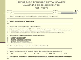 CURSO PARA OPERADOR DE TRANSPALETE
AVALIAÇÃO DE CONHECIMENTOS
PRÉ - TESTE
Nome: _______________________________________________ Setor: _________________
Função : _____________________________________________ Data: __________________
1 - Qual é a categoria de habilitação para a operação de transpalete ?
R: __________________________________________________________________________
2 - Qual é a utilização de transpalete ?
R: __________________________________________________________________________
3 - Coloque V para verdadeiro e F para Falso:
( ) Todos os operadores de M&A estão habilitados a operar transpaletes
( ) O operador é o responsável por comunicar à chefia qualquer defeito existente na máquina
( ) É obrigatório manter os pés e as mãos dentro da máquina
( ) Na operação de transpalete não é obrigatório o uso de calçado de segurança
4 - Assinale as irregularidades durante a operação:
( ) Excesso de velocidade
( ) Operar com atenção
( ) Realizar manobras perigosas
( ) Sinalizar antes das manobras
( ) Realizar atos exibicionistas
( ) Dar preferência para o pedestre
5 - Quando é que se pode usar a reversão automática ?
R: _________________________________________________________________________
6 - Qual a altura máxima de paletes vazios que podem ser transportados ?
( ) 12 ( ) 8 ( ) 6 ( ) 7 e 1/2 ( ) 10
7 - Em caso de incêndio na máquina qual o extintor de incêndio adequado a ser usado ?
R: ________________________________________________________________________
6/11
 
