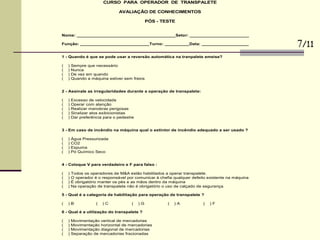 CURSO PARA OPERADOR DE TRANSPALETE
AVALIAÇÃO DE CONHECIMENTOS
PÓS - TESTE
Nome: ________________________________________Setor: ________________________
Função: ____________________________Turno: __________Data: ___________________
1 - Quando é que se pode usar a reversão automática na tranpalete ameise?
( ) Sempre que necessário
( ) Nunca
( ) De vez em quando
( ) Quando a máquina estiver sem freios
2 - Assinale as irregularidades durante a operação de transpalete:
( ) Excesso de velocidade
( ) Operar com atenção
( ) Realizar manobras perigosas
( ) Sinalizar atos exibicionistas
( ) Dar preferência para o pedestre
3 - Em caso de incêndio na máquina qual o extintor de incêndio adequado a ser usado ?
( ) Água Pressurizada
( ) CO2
( ) Espuma
( ) Pó Químico Seco
4 - Coloque V para verdadeiro e F para falso :
( ) Todos os operadores de M&A estão habilitados a operar transpalete.
( ) O operador é o responsável por comunicar à chefia qualquer defeito existente na máquina
( ) É obrigatório manter os pés e as mãos dentro da máquina
( ) Na operação de transpalete não é obrigatório o uso de calçado de segurança.
5 - Qual é a categoria de habilitação para operação de transpalete ?
( ) B ( ) C ( ) G ( ) A ( ) F
6 - Qual é a utilização do transpalete ?
( ) Movimentação vertical de mercadorias
( ) Movimentação horizontal de mercadorias
( ) Movimentação diagonal de mercadorias
( ) Separação de mercadorias fracionadas
7/11
 