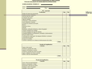 CAPACITAÇÃO DE OPERADORES DE EMPILHADEIRA
FICHA DE AVALIAÇÃO DE CONHECIMENTOS OPERACIONAIS
EMPILHADEIRA MODELO :
Nome :
Setor : Data :
Pré – operação
Verificações Sim Não
Fluído do sistema de transmissão
Fuído do sistema hidráulico
Nível do óleo do motor
Condições dos pneus
Água do radiador
Conectores e cabos da bateria
Luzes dianteiras e traseiras
Correntes do sistema de elevação
Buzina
Sistema de freios
Direção
Horímetro, indicador de baterias e chave de ignição
Verificar mangueira do rodogás
Verificar mangueira de água do radiador
Comando hidráulico (levantamento, inclinação e deslocamento)
Nível do fuído de freio
Verificação do estado geral da máquina (funilaria e estrutura)
Verificação dos garfos
Extintor de incêndio
Verificar vasamento nos cilindros de deslocamentos das unhas
Total
Partida da Empilhadeira
Critérios Sim Não
Ligou a chave geral
Verificou a posição das rodas
Ajustou corretamente a assento
Verificou a posição da avanca no neutro
Ligou a máquina sem forçar a partida
Soltou o freio de estacionamento
Total
Parada da Empilhadeira
Critérios Sim Não
Usou o freio de estacionamento
Desceu corretamente o clamp
Posicionou a alavanca no neutro
Desligou a chave de ignição
Desligou a chave geral
10/11
 