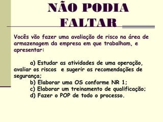 NÃO PODIA
FALTAR
Vocês vão fazer uma avaliação de risco na área de
armazenagem da empresa em que trabalham, e
apresentar:
a) Estudar as atividades de uma operação,
avaliar os riscos e sugerir as recomendações de
segurança;
b) Elaborar uma OS conforme NR 1;
c) Elaborar um treinamento de qualificação;
d) Fazer o POP de todo o processo.
 