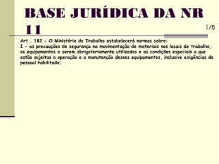 Art . 182 - O Ministério do Trabalho estabelecerá normas sobre:
I - as precauções de segurança na movimentação de materiais nos locais de trabalho,
os equipamentos a serem obrigatoriamente utilizados e as condições especiais a que
estão sujeitas a operação e a manutenção desses equipamentos, inclusive exigências de
pessoal habilitado;
BASE JURÍDICA DA NR
11 1/5
 