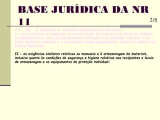 BASE JURÍDICA DA NR
11
Art . 182 - O Ministério do Trabalho estabelecerá normas sobre:
I - as precauções de segurança na movimentação de materiais nos locais de trabalho,
os equipamentos a serem obrigatoriamente utilizados e as condições especiais a que
estão sujeitas a operação e a manutenção desses equipamentos, inclusive exigências de
pessoal habilitado;
II - as exigências similares relativas ao manuseio e à armazenagem de materiais,
inclusive quanto às condições de segurança e higiene relativas aos recipientes e locais
de armazenagem e os equipamentos de proteção individual;
2/5
 