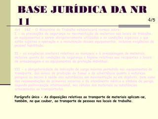 BASE JURÍDICA DA NR
11
Art . 182 - O Ministério do Trabalho estabelecerá normas sobre:
I - as precauções de segurança na movimentação de materiais nos locais de trabalho,
os equipamentos a serem obrigatoriamente utilizados e as condições especiais a que
estão sujeitas a operação e a manutenção desses equipamentos, inclusive exigências de
pessoal habilitado;
II - as exigências similares relativas ao manuseio e à armazenagem de materiais,
inclusive quanto às condições de segurança e higiene relativas aos recipientes e locais
de armazenagem e os equipamentos de proteção individual;
III - a obrigatoriedade de indicação de carga máxima permitida nos equipamentos de
transporte, dos avisos de proibição de fumar e de advertência quanto à natureza
perigosa ou nociva à saúde das substâncias em movimentação ou em depósito, bem como
das recomendações de primeiros socorros e de atendinento médico e símbolo de perigo,
segundo padronização internacional, nos rótulos dos materiais ou substâncias
armazenados ou transportados.
Parágrafo único - As disposições relativas ao transporte de materiais aplicam-se,
também, no que couber, ao transporte de pessoas nos locais de trabalho.
4/5
 