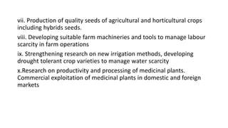 vii. Production of quality seeds of agricultural and horticultural crops
including hybrids seeds.
viii. Developing suitable farm machineries and tools to manage labour
scarcity in farm operations
ix. Strengthening research on new irrigation methods, developing
drought tolerant crop varieties to manage water scarcity
x.Research on productivity and processing of medicinal plants.
Commercial exploitation of medicinal plants in domestic and foreign
markets
 
