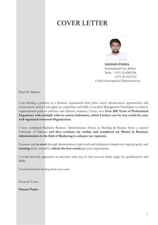 1
COVER LETTER
HASSAN PASHA
International City, Dubai
Mob: - +971-52-8282358
+971-52-9151152
E-Mail: Hassanpasha123@hotmail.com
Dear Sir/Madam,
I am Seeking a position in a dynamic organization that offers career advancement opportunities and
environment where I can apply my experience and skills of modern Management Techniques to achieve
organizational goals in efficient and effective manners, I have over Four (04) Years of Professional
Experience with multiple roles in various Industries, which I believe can be very useful for your
well organized esteemed Organization.
I have completed Bachelor Business Administration (Hons) in Banking & Finance from a reputed
University of Pakistan and then continue my studies and completed my Master in Business
Administration in the field of Marketing to enhance my exposure.
I possess zeal to excel through determination, hard work and dedication towards my targeted goals, and
learning from yourself to obtain the best results per your expectations.
I would sincerely appreciate an interview with you, so that you can better judge my qualifications and
Skills.
I look forward to hearing from you soon.
Sincerely Yours,
Hassan Pasha
 