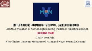 UNITED NATIONS HUMAN RIGHTS COUNCIL: BACKGROUND GUIDE
AGENDA: Violation of human rights during the Israel-Palestine conflict.
EXECUTIVE BOARD
Chair: Veer Jain
Vice Chairs: Umayma Mohammed Asim and Nayel Mustafa Osmani
 