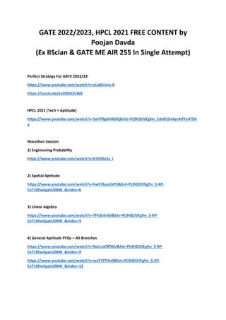 GATE 2022/2023, HPCL 2021 FREE CONTENT by
Poojan Davda
(Ex IIScian & GATE ME AIR 255 In Single Attempt)
Perfect Strategy For GATE 2022/23
https://www.youtube.com/watch?v=vUe81Jvcx-8
https://youtu.be/vLZXShCfuW8
HPCL 2021 (Tech + Aptitude)
https://www.youtube.com/watch?v=1xH7BgbhWDQ&list=PL9H2IJVEgfm_CdxO5JInkec4JfYeATDk
a
Marathon Session
1) Engineering Probability
https://www.youtube.com/watch?v=G5lXiRvSs_I
2) Spatial Aptitude
https://www.youtube.com/watch?v=hwhYbyx1bPU&list=PL9H2IJVEgfm_S-KP-
CeT10EwXgatUDBW_&index=6
3) Linear Algebra
https://www.youtube.com/watch?v=7Fh3h5vljiI&list=PL9H2IJVEgfm_S-KP-
CeT10EwXgatUDBW_&index=5
4) General Aptitude PYQs – All Branches
https://www.youtube.com/watch?v=9x1LvsCRfWU&list=PL9H2IJVEgfm_S-KP-
CeT10EwXgatUDBW_&index=9
https://www.youtube.com/watch?v=ssyY7ZTthz0&list=PL9H2IJVEgfm_S-KP-
CeT10EwXgatUDBW_&index=12
 