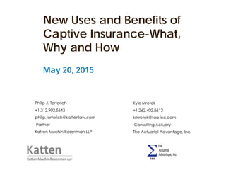 New Uses and Benefits of
Captive Insurance-What,
Why and How
May 20, 2015
Philip J. Tortorich
+1.312.902.5643
philip.tortorich@kattenlaw.com
Partner
Katten Muchin Rosenman LLP
Kyle Mrotek
+1.262.402.8612
kmrotek@taa-inc.com
Consulting Actuary
The Actuarial Advantage, Inc.
 