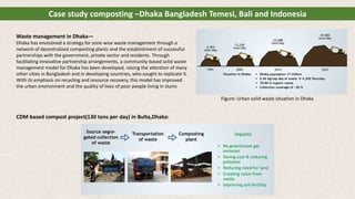 Waste management in Dhaka—
Dhaka has envisioned a strategy for zone-wise waste management through a
network of decentralized composting plants and the establishment of successful
partnerships with the government, private sector and residents. Through
facilitating innovative partnership arrangements, a community-based solid waste
management model for Dhaka has been developed, raising the attention of many
other cities in Bangladesh and in developing countries, who sought to replicate it.
With its emphasis on recycling and resource recovery, this model has improved
the urban environment and the quality of lives of poor people living in slums
CDM based compost project(130 tons per day) in Bulta,Dhaka:
Case study composting –Dhaka Bangladesh Temesi, Bali and Indonesia
Figure: Urban solid waste situation in Dhaka
 
