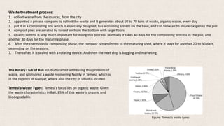 Waste treatment process:
1. collect waste from the sources, from the city
2. appointed a private company to collect the waste and It generates about 60 to 70 tons of waste, organic waste, every day
3. put it in a composting box which is especially designed, has a draining system on the base, and can blow air to insure oxygen in the pile.
4. compost piles are aerated by forced air from the bottom with large floors
5. Quality control is very much important for doing this process. Normally it takes 40 days for the composting process in the pile, and
another 30 days for the maturing phase.
6. After the thermophilic composting phase, the compost is transferred to the maturing shed, where it stays for another 20 to 30 days,
depending on the seasons.
7. Thereafter, it is sealed with a rotating device. And then the next step is bagging and marketing.
The Rotary Club of Bali in Ubud started addressing this problem of
waste, and sponsored a waste recovering facility in Temesi, which is
in the regency of Gianyar, where also the city of Ubud is located.
Temesi’s Waste Types: Temesi's focus lies on organic waste. Given
the waste characteristics in Bali, 85% of this waste is organic and
biodegradable.
Figure: Temesi’s waste types
 