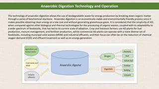 The technology of anaerobic digestion allows the use of biodegradable waste for energy production by breaking down organic matter
through a series of biochemical reactions. Anaerobic digestion is an economically viable and environmentally friendly process since it
makes possible obtaining clean energy at a low cost and without generating greenhouse gases. It is considered that the simplicity of AD,
when compared against other biological and thermal technologies for the processing of organic wastes, coupled with its adaptability to
a wide spectrum of feedstocks, that has led to its current scale of adoption. Crop and livestock farmers use AD plants for fuel
production, manure management, and fertilizer production, whilst commercial AD plants can operate with a more diverse set of
feedstocks, including municipal solid wastes (MSW) and industrial effluents, and their focus can often be on the reduction of chemical
oxygen demand (COD) and effluent treatment as well as on energy generation.
Anaerobic Digestion Technology and Operation
 