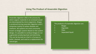 Using The Product of Anaerobic Digestion
Anaerobic digestion (AD) is the process by
which organic materials in an enclosed vessel
are decomposed by micro-organisms. Biogas
is produced during anaerobic digestion and it
comprises mainly of carbon dioxide and
methane. AD systems are most commonly
known as biogas systems Based on the system
design, it is possible to combust biogas to run
a generator producing heat and electricity.
This can be burned as a fuel in a furnace or
boiler, cleaned, and used as a replacement for
natural gas.
The products of anaerobic digestion are:
• Biogas
• Digestate
• Fibre
• Separated liquid
 