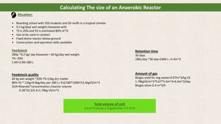 Calculating The size of an Anaerobic Reactor
Situation:
• Boarding school with 250 students and 50 stuffs in a tropical climate
• 0.2 kg/day( wet weight) biowaste with
• TS is 20% and VS is estimated 80% of TS
• Gas to be used in canteen
• Fixed dome reactor below ground
• Construction and operation skills available
Feedstock
300p *0.2 kg/ day biowaste = 60 kg/day wet weight
TS= 20%
1.60+2.60=180 L
Feedstock quality
60 kg wet weight *20% TS=12kg dry matter
80% VS * 12kg=9.6kg/day per 180 L= 9.6/180*1000=53.3kgVS/m^3
OLR=flowrate*concentration /reactor volume
0.18*53.3/5.4=1.78kg VS/m^3
Retention time
30 days
180L/day *30 day=5400 L =5.4m^3
Amount of gas
Biogas yield for veg waste=0.67m^3/kg VS
1.78kgVS/m^3*0.67*5.4m^3=6.4m^3/day
Biogas stove 0.4 m^3/h
Total volume of unit
5.4 m^3 slumy+1.8 gasholder=7.2 m^3
 