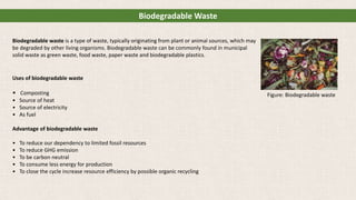 Biodegradable waste is a type of waste, typically originating from plant or animal sources, which may
be degraded by other living organisms. Biodegradable waste can be commonly found in municipal
solid waste as green waste, food waste, paper waste and biodegradable plastics.
Uses of biodegradable waste
• Composting
• Source of heat
• Source of electricity
• As fuel
Advantage of biodegradable waste
• To reduce our dependency to limited fossil resources
• To reduce GHG emission
• To be carbon neutral
• To consume less energy for production
• To close the cycle increase resource efficiency by possible organic recycling
Biodegradable Waste
Figure: Biodegradable waste
 