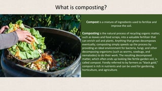 Compost is a mixture of ingredients used to fertilize and
improve the soil.
Composting is the natural process of recycling organic matter,
such as leaves and food scraps, into a valuable fertilizer that
can enrich soil and plants. Anything that grows decomposes
eventually; composting simply speeds up the process by
providing an ideal environment for bacteria, fungi, and other
decomposing organisms (such as worms, sowbugs, and
nematodes) to do their work. The resulting decomposed
matter, which often ends up looking like fertile garden soil, is
called compost. Fondly referred to by farmers as “black gold,”
compost is rich in nutrients and can be used for gardening,
horticulture, and agriculture.
What is composting?
 