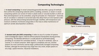 Composting Technologies
1. In vessel composting: In-vessel composting generally describes a group of methods
that confine the composting materials within a building, container, or vessel. In-vessel
composting systems can consist of metal or plastic tanks or concrete bunkers in which air
flow and temperature can be controlled, using the principles of a "bioreactor". Generally
the air circulation is metered in via buried tubes that allow fresh air to be injected under
pressure, with the exhaust being extracted through a biofilter, with temperature and
moisture conditions monitored using probes in the mass to allow maintenance of
optimum aerobic decomposition conditions.
Figure: In-vessel composting
2. Aerated static pile (ASP) composting: It refers to any of a number of systems
used to biodegrade organic material without physical manipulation during primary
composting. The blended admixture is usually placed on perforated piping,
providing air circulation for controlled aeration . It may be in windrows, open or
covered, or in closed containers. With regard to complexity and cost, aerated
systems are most commonly used by larger, professionally managed composting
facilities, although the technique may range from very small, simple systems to
very large, capital intensive, industrial installations.
Air flow down
into pile
Aeration airflow
through compost pile
Aeration piping
Mechanical
Biofilter exhaust (final
scrub of odors)
Figure: Aerated static pile composting
 
