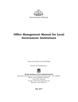 Government of Kerala
Office Management Manual for Local
Government Institutions
(Draft for Private Circulation only)
(Prepared by KILA under KLGSDP)
Printed and Published by:
Kerala Institute of Local Administration
Mulamkunnathukavu P.O. Thrissur, Kerala, India – Pin: 680581
Phone: 0487-2207000, 2207001
Fax: 0487-2201062
E-mail: kilathrissur@gmail.com
Website: www.kila.ac.in
May 2017
 