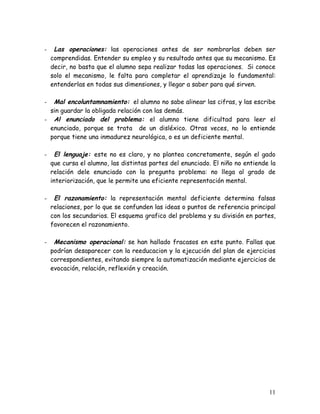 -    Las operaciones: las operaciones antes de ser nombrarlas deben ser
    comprendidas. Entender su empleo y su resultado antes que su mecanismo. Es
    decir, no basta que el alumno sepa realizar todas las operaciones. Si conoce
    solo el mecanismo, le falta para completar el aprendizaje lo fundamental:
    entenderlas en todas sus dimensiones, y llegar a saber para qué sirven.

-  Mal encoluntamnamiento: el alumno no sabe alinear las cifras, y las escribe
  sin guardar la obligada relación con las demás.
- Al enunciado del problema: el alumno tiene dificultad para leer el
  enunciado, porque se trata de un disléxico. Otras veces, no lo entiende
  porque tiene una inmadurez neurológica, o es un deficiente mental.

-     El lenguaje: este no es claro, y no plantea concretamente, según el gado
    que cursa el alumno, las distintas partes del enunciado. El niño no entiende la
    relación dele enunciado con la pregunta problema: no llega al grado de
    interiorización, que le permite una eficiente representación mental.

-    El razonamiento: la representación mental deficiente determina falsas
    relaciones, por lo que se confunden las ideas o puntos de referencia principal
    con los secundarios. El esquema grafico del problema y su división en partes,
    favorecen el razonamiento.

-    Mecanismo operacional: se han hallado fracasos en este punto. Fallas que
    podrían desaparecer con la reeducacion y la ejecución del plan de ejercicios
    correspondientes, evitando siempre la automatización mediante ejercicios de
    evocación, relación, reflexión y creación.




                                                                                11
 