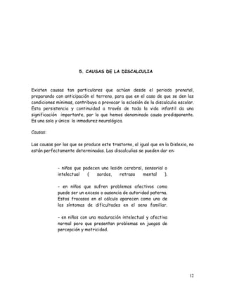 5. CAUSAS DE LA DISCALCULIA



Existen causas tan particulares que actúan desde el periodo prenatal,
preparando con anticipación el terreno, para que en el caso de que se den las
condiciones mínimas, contribuya a provocar la eclosión de la discalculia escolar.
Esta persistencia y continuidad a través de toda la vida infantil da una
significación importante, por lo que hemos denominado causa predisponente.
Es una sola y única: la inmadurez neurológica.

Causas:

Las causas por las que se produce este trastorno, al igual que en la Dislexia, no
están perfectamente determinadas. Las discalculias se pueden dar en:


             - niños que padecen una lesión cerebral, sensorial o
             intelectual   (   sordos,    retraso    mental     ).

             - en niños que sufren problemas afectivos como
             puede ser un exceso o ausencia de autoridad paterna.
             Estos fracasos en el cálculo aparecen como uno de
             los síntomas de dificultades en el seno familiar.

             - en niños con una maduración intelectual y afectiva
             normal pero que presentan problemas en juegos de
             percepción y motricidad.




                                                                              12
 