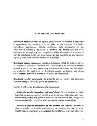 6. CLASES DE DISCALCULIAS



Discalculia escolar natural: es aquella que presentan los alumnos al comenzar
el aprendizaje del calculo, y esta vinculada con sus primeras dificultades
especificas: operaciones, cálculo, problemas. Esta discalculia, es una
consecuencia natural y lógica de la dinámica del aprendizaje. No debe
considerarse patológica: y por consiguiente, obliga al maestro a proseguir el
plan de enseñanza común, con la convicción de que mediante los ejercicios de
repaso y de fijación habrá de normalizar el proceso.

Discalculia escolar verdadera: cuando en la segunda mitad del ciclo escolar no
se observa la evolución favorable que caracteriza a la discalculia escolar
natural, y, por el contrario, persisten y se afianzan los errores, nos hallaremos
en presencia del cuadro de la discalculia escolar verdadera, que obliga
precozmente a someter al alumno as los planes de reeducacion.

Discalculia escolar secundaria: Se presenta con un cuadro más complejo,
caracterizado por un déficit global del aprendizaje.

Existen tres tipos de discalculia escolar secundaria:

-     Discalculia escolar secundaria del oligofrénico: Este se observa en todos
    los niños que padecen déficit mental; y las dificultades del calculo son tanto
    más severas, cuanto más grave es el déficit de inteligencia. Por consiguiente
    menos recuperable, porque las fallas son prácticamente irreversibles.

-    Discalculia escolar secundaria de los alumnos con dislexia escolar: la
    dislexia escolar no tratada precozmente, se complica con una serie de
    trastornos que la agravan, y son capaces de transformar la dificultad de leer



                                                                               13
 