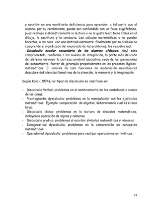 y escribir en una manifiesta deficiencia para aprender, a tal punto que el
  alumno, por su rendimiento, puede ser confundido con un falso oligofrénico,
  pues rechaza sistemáticamente la lectura o no le gusta leer; tiene fallas en el
  dibujo, la escritura y la conducta. Los cálculos matemáticos o no pueden
  hacerlos, o los hace con una lentitud alarmante; finalmente por su dislexia no
  comprende el significado del enunciado de los problemas, los resuelve mal.
- Discalculia escolar secundaria de los alumnos afásicos: Aquí esta
  comprometida, conforme a los niveles de integración, la parte más delicada
  del sistema nervioso: la corteza cerebral asociativa, sede de las operaciones
  del pensamiento, factor de jerarquía preponderante en los procesos lógicos-
  matemáticos. El análisis de lasa funciones de maduración neurológicas
  descubre deficiencias llamativas de la atención, la memoria y la imaginación.

Según Kosc ( 1974), los tipos de discalculia se clasifican en:

-     Discalculia Verbal: problemas en el nombramiento de las cantidades o sumas
    de las cosas.
-     Practognostic dyscalculia: problemas en la manipulación con los ejercicios
    matemáticos. Ejemplo: comparación de objetos, determinando cual es el mas
    largo.
-     Discalculia léxica: problemas en la lectura de símbolos matemáticos,
    incluyendo operación de signos y números.
-     Discalculia grafica: problemas al escribir símbolos matemáticos y números.
-     Ideognostical dyscalculia: problemas en la comprensión de conceptos
    matemáticos.
-     Operational dyscalculia: problemas para realizar operaciones aritméticas.




                                                                              14
 