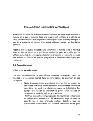 EVALUACIÓN DE HABILIDADES MATEMÁTICAS


Al realizar la evaluación de habilidades matemáticas, es importante observar la
manera en la que el individuo llega a la solución del problema o el cálculo, es
decir, encontrar cuáles son los pasos utilizados para llegar a la respuesta por la
que se le pregunta. Al conoce éstos pasos podemos realizar un diagnóstico
correcto.

Podemos conocer cuáles son esos pasos observando la manera cómo el individuo
lleva a cabo los ejercicios o problemas planteados, pero es posible que sin
utilizar un modelo defectivo para solucionar un problema, la respuesta obtenida
sea incorrecta. Por ello es preciso preguntarle al individuo cómo llegó a esa
respuesta.

7.1 Evaluación formal

- Con tests estandarizados

Los test estandarizados de matemáticas contienen referencias sobre los
modelos y proporcionan muchos tipos de información. Se clasifican en dos
categorías:
         - Tests de conocimientos y aptitudes: en estos test se evalúan los
            contenidos asimilados por el individuo e incluyen áreas académicas
            específicas, las cuales se dividen en áreas de habilidades. Por
            ejemplo una sección de matemáticas puede estar dividida en
            razonamiento numérico, cálculo, y ecuaciones.
         -   Tests de diagnóstico: ninguna prueba de diagnóstico evalúa todas
            las dificultades matemáticas. El examinador elige un test de
            acuerdo con lo que pretenda evaluar. Debido a que las
            puntuaciones cuantitativas no resultan demasiado útiles para




                                                                               15
 