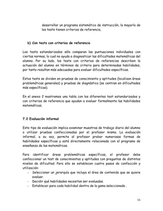 desarrollar un programa sistemático de instrucción, la mayoría de
             los tests tienen criterios de referencia.



   b) Con tests con criterios de referencia

Los tests estandarizados sólo comparan las puntuaciones individuales con
ciertas normas, lo cual no ayuda a diagnosticar las dificultades matemáticas del
alumno. Por su lado, los tests con criterios de referencias describen la
actuación del alumno en términos de criterio para determinadas habilidades,
por tanto resultan más adecuadas para evaluar dificultades específicas.

Estos tests se dividen en pruebas de conocimiento y aptitudes (localizan áreas
problemáticas generales) y pruebas de diagnóstico (se centran en dificultades
más específicas).

En el anexo 2 mostramos una tabla con los diferentes test estandarizados y
con criterios de referencia que ayudan a evaluar formalmente las habilidades
matemáticas.



7.2 Evaluación informal

Este tipo de evaluación implica examinar muestras de trabajo diario del alumno
o utilizar pruebas confeccionadas por el profesor mismo. La evaluación
informal, a su vez, permite al profesor probar numerosas formas de
habilidades específicas y está directamente relacionada con el programa de
enseñanza de las matemáticas.

Para identificar áreas problemáticas específicas, el profesor debe
confeccionar un test de conocimientos y aptitudes con preguntas de distintos
niveles de dificultad. Para ello se establecen cuatro pasos de confección y
utilización:
    - Seleccionar un jerarquía que incluya el área de contenido que se quiere
       evaluar.
    - Decidir qué habilidades necesitan ser evaluadas.
    - Establecer para cada habilidad dentro de la gama seleccionada .



                                                                             16
 
